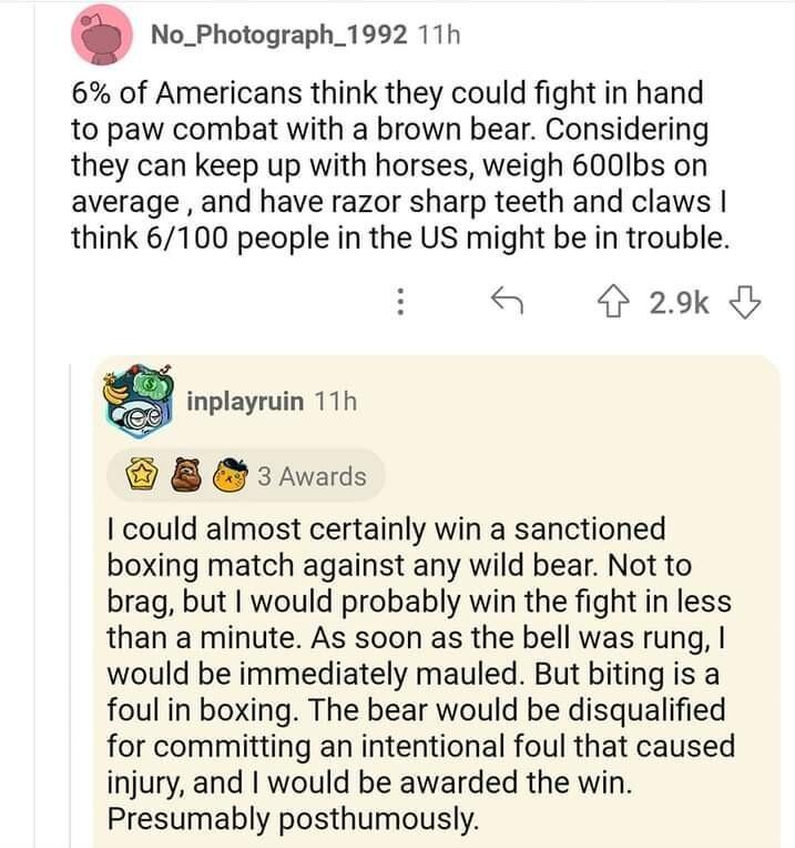 No_Photograph_1992 11h 6 of Americans think they could fight in hand to paw combat with a brown bear Considering they can keep up with horses weigh 600Ibs on average and have razor sharp teeth and claws think 6100 people in the US might be in trouble 4 29k g inplayruin 11h 8 3Awards could almost certainly win a sanctioned boxing match against any wild bear Not to brag but would probably win the fi