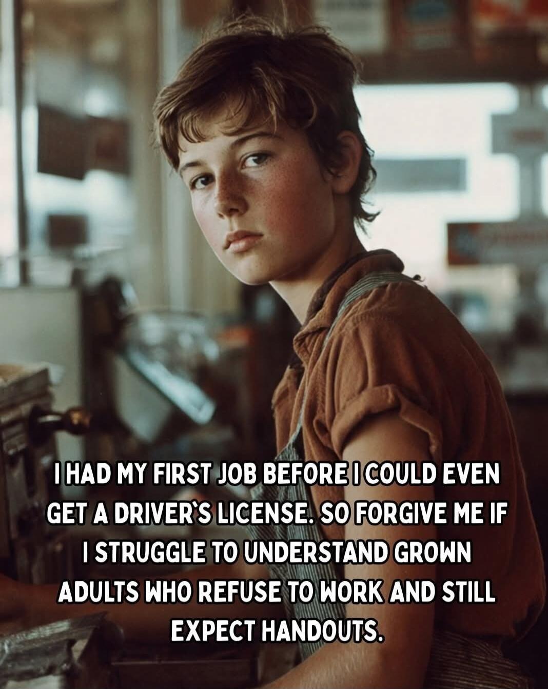 I HAD MY FIRST JOB BEFORE I COULD EVEN GET A DRIVER'S LICENSE. SO FORGIVE ME IF I STRUGGLE TO UNDERSTAND GROWN ADULTS WHO REFUSE TO WORK AND STILL EXPECT HANDOUTS.