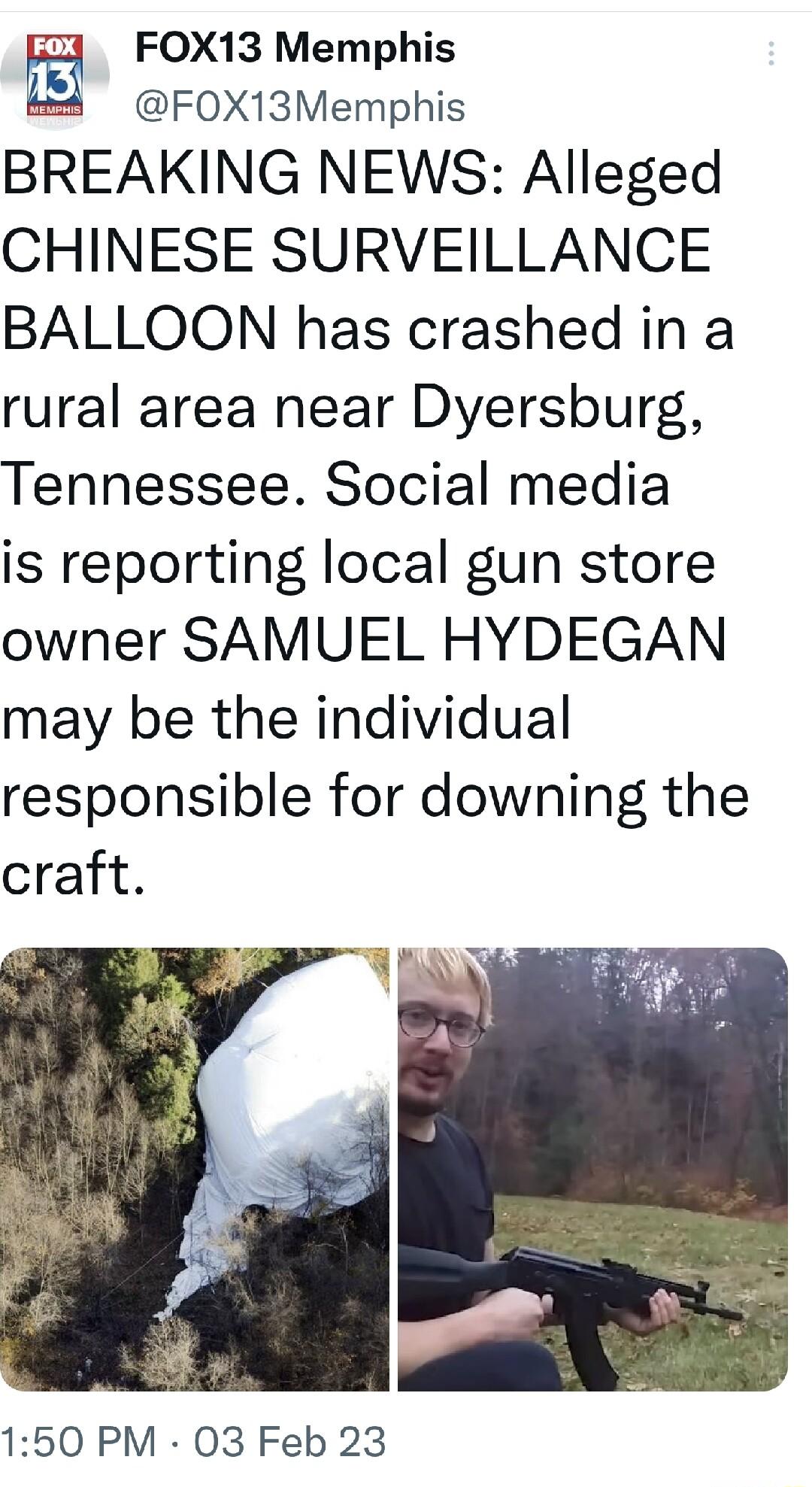 FOX13 Memphis F0X13Memphis BREAKING NEWS Alleged CHINESE SURVEILLANCE BALLOON has crashed in a rural area near Dyersburg Tennessee Social media is reporting local gun store owner SAMUEL HYDEGAN may be the individual responsible for downing the craft 150 PM 03 Feb 23