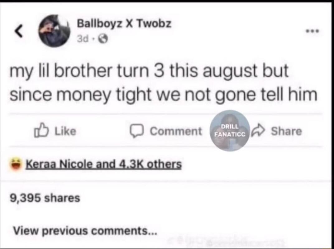my lil brother turn 3 this august but since money tight we not gone tell him Like comment 0 Share Keraa Nicole and 43K others 9395 shares View previous comments