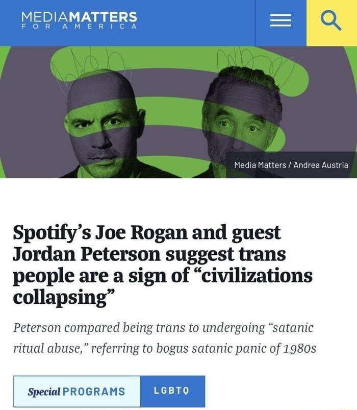 MATTERS MEGIENERCISV GG CEVTE G E Spotifys Joe Rogan and guest Jordan Peterson suggest trans people are a sign of civilizations collapsing Peterson compared being trans to undergoing satanic ritual abuse referring to bogus satanic panic of 1980s Special PROGRAMS LGBTO