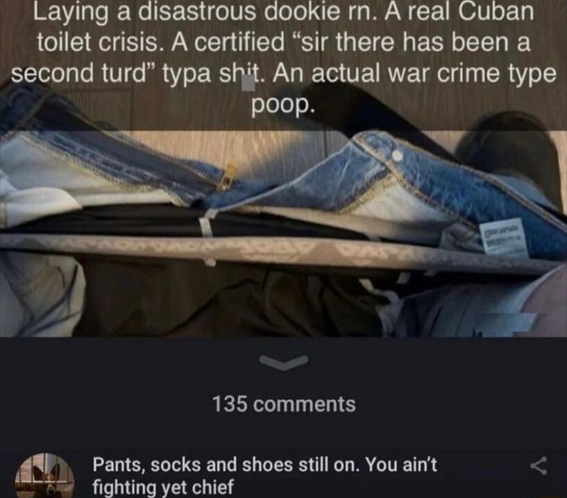 Laying a disastrous dookie rn A real Cuban toilet crisis A certified sir there has been a second turd typa shit An actual war crime type poop Y Y 135 comments Pants socks and shoes still on You ait 2 fighting yet chief