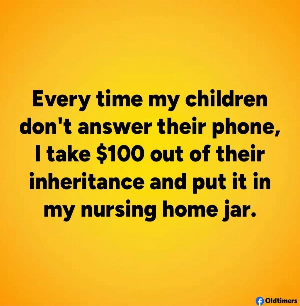 Every time my children don't answer their phone, I take $100 out of their inheritance and put it in my nursing home jar.