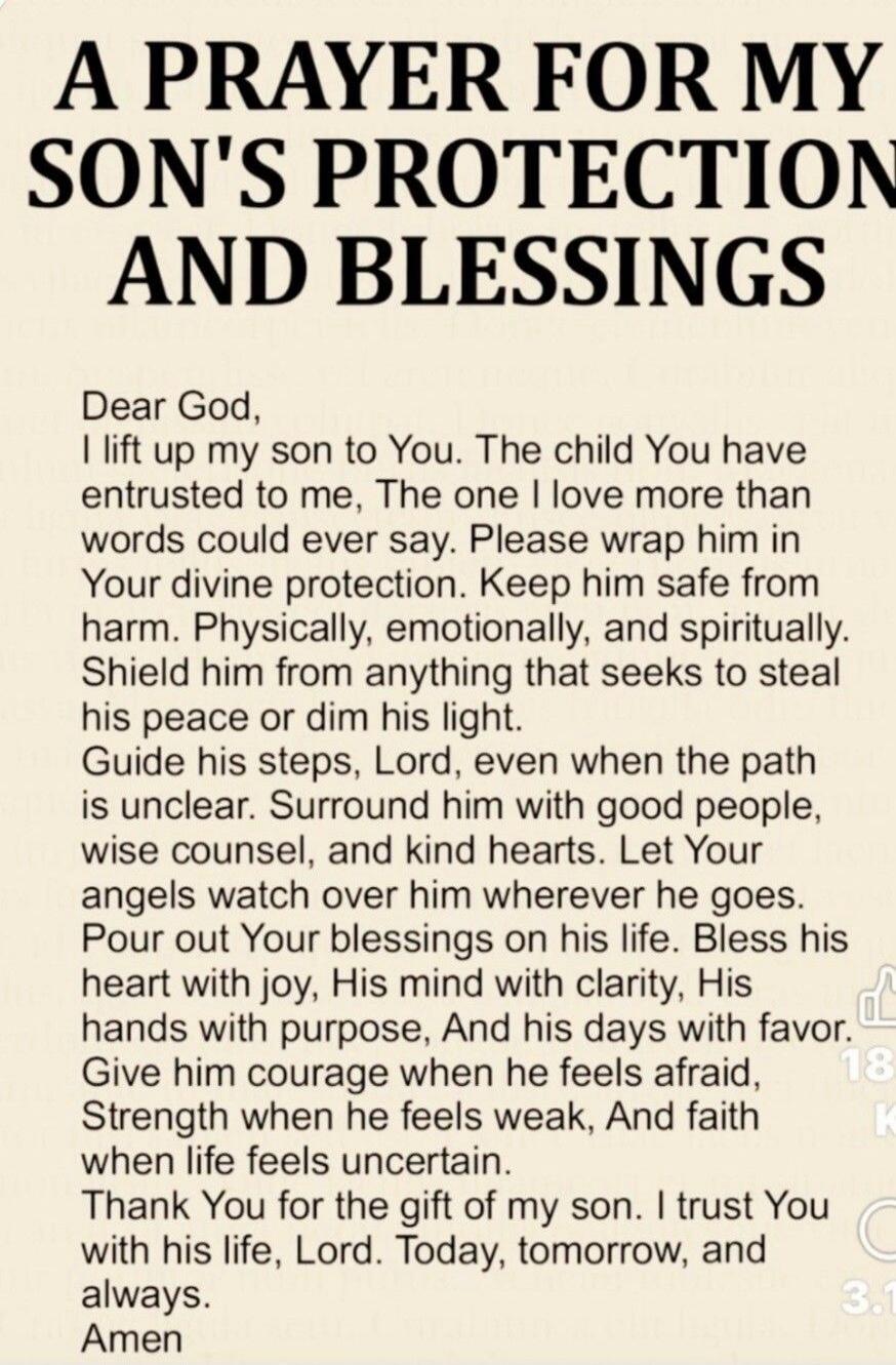 A PRAYER FOR MY SON'S PROTECTION AND BLESSINGS
Dear God,
I lift up my son to You. The child You have entrusted to me, The one I love more than words could ever say. Please wrap him in Your divine protection. Keep him safe from harm. Physically, emotionally, and spiritually. Shield him from anything that seeks to steal his peace or dim his light.
Gu