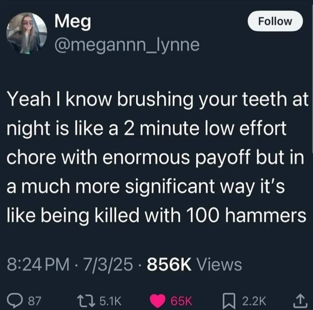 Yeah I know brushing your teeth at night is like a 2 minute low effort chore with enormous payoff but in a much more significant way it’s like being killed with 100 hammers