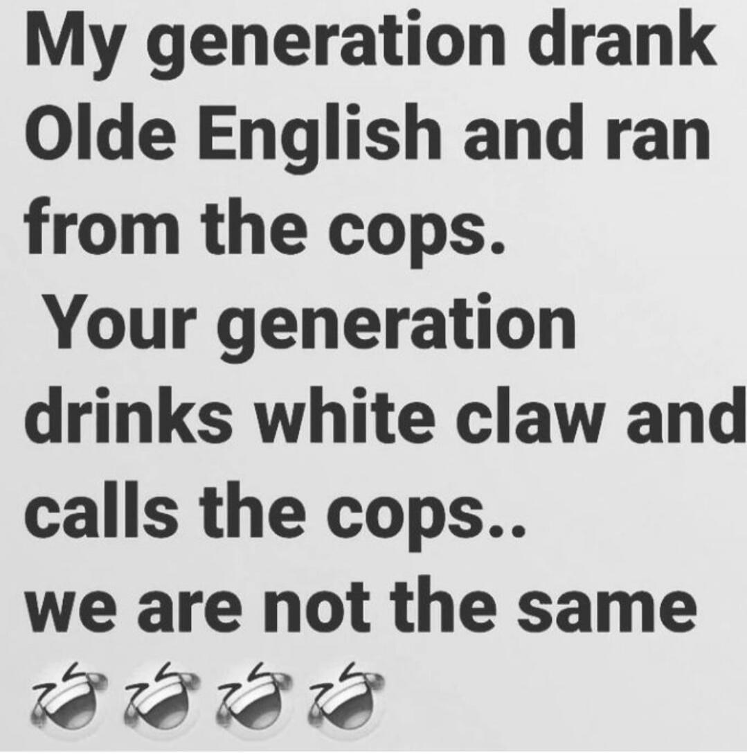 My generation drank Olde English and ran from the cops. Your generation drinks white claw and calls the cops.. we are not the same