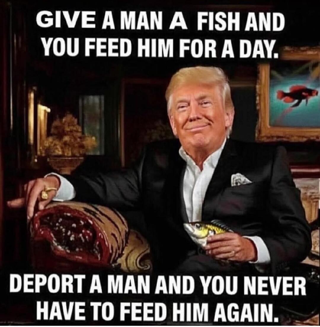 GIVE A MAN A FISH AND YOU FEED HIM FOR A DAY. DEPORT A MAN AND YOU NEVER HAVE TO FEED HIM AGAIN.