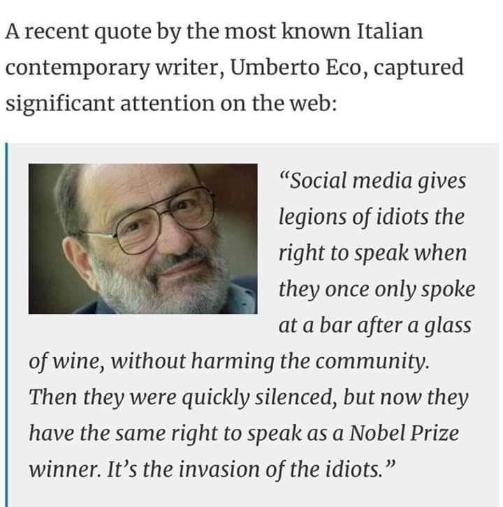 Arecent quote by the most known Italian contemporary writer Umberto Eco captured significant attention on the web Social media gives legions of idiots the right to speak when they once only spoke at a bar after a glass of wine without harming the community Then they were quickly silenced but now they have the same right to speak as a Nobel Prize winner Its the invasion of the idiots