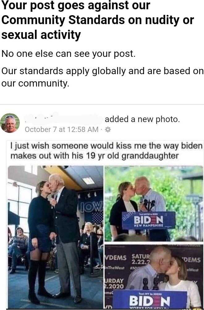 Your post goes against our Community Standards on nudity or sexual activity No one else can see your post Our standards apply globally and are based on our community added a new photo just wish someone would kiss me the way biden makes out with his 19 yr old granddaughter