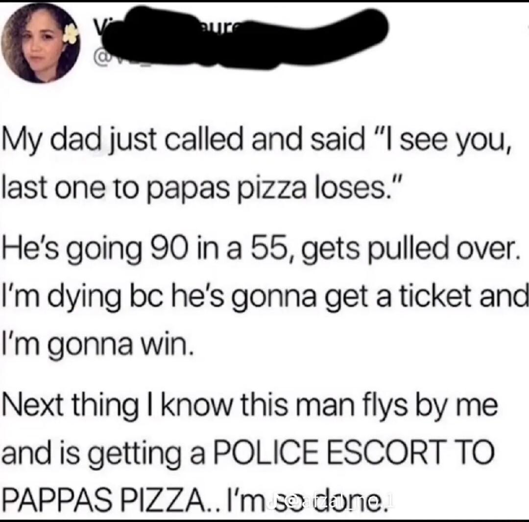 O e My dad just called and said I see you last one to papas pizza loses Hes going 90 in a 55 gets pulled over Im dying bc hes gonna get a ticket and Im gonna win Next thing know this man flys by me and is getting a POLICE ESCORT TO PAPPAS PIZZAIm 52 done