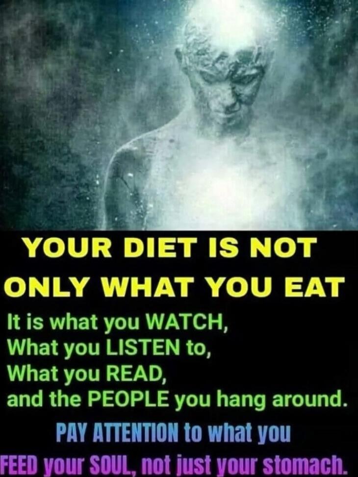 YOUR DIET IS NOT ONLY WHAT YOU EAT It is what you WATCH, What you LISTEN to, What you READ, and the PEOPLE you hang around. PAY ATTENTION to what you FEED your SOUL, not just your stomach.