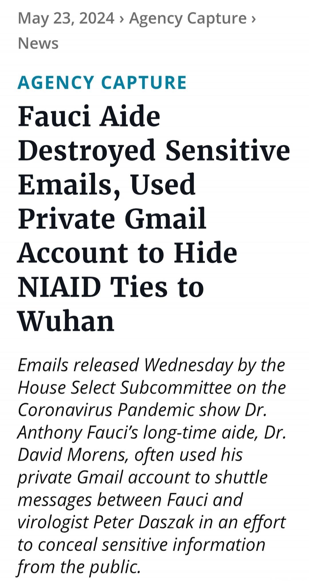 May 23, 2024 > Agency Capture > News
AGENCY CAPTURE
Fauci Aide Destroyed Sensitive Emails, Used Private Gmail Account to Hide NIAID Ties to Wuhan
Emails released Wednesday by the House Select Subcommittee on the Coronavirus Pandemic show Dr. Anthony Fauci's long-time aide, Dr. David Morens, often used his private Gmail account to shuttle messages b