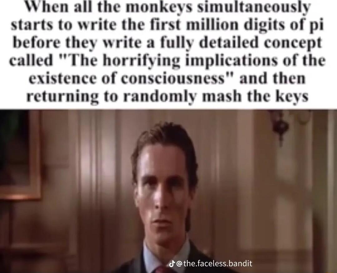 starts to write the firs n digits of pi before they write a fully detailed concept called The horrifying implications of the existence of conscious and then returning to randomly mash the keys g dethef