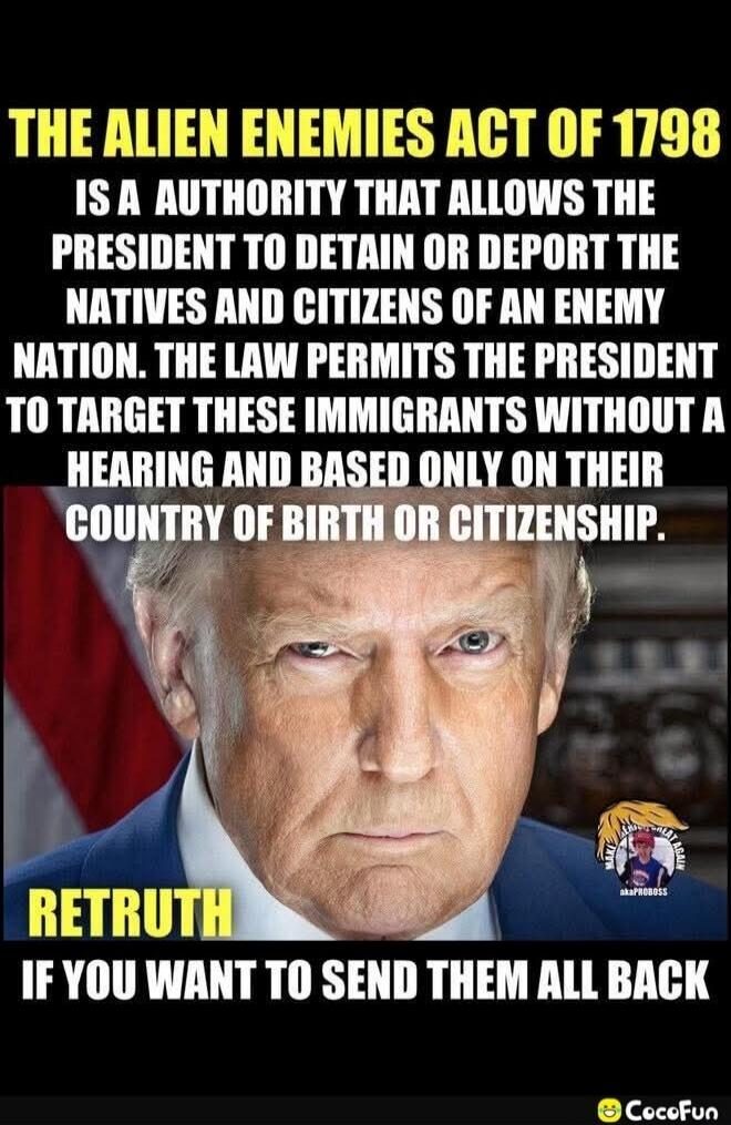 THE ALIEN ENEMIES ACT OF 1798 IS A AUTHORITY THAT ALLOWS THE PRESIDENT TO DETAIN OR DEPORT THE NATIVES AND CITIZENS OF AN ENEMY NATION. THE LAW PERMITS THE PRESIDENT TO TARGET THESE IMMIGRANTS WITHOUT A HEARING AND BASED ONLY ON THEIR COUNTRY OF BIRTH OR CITIZENSHIP. RETRUTH IF YOU WANT TO SEND THEM ALL BACK