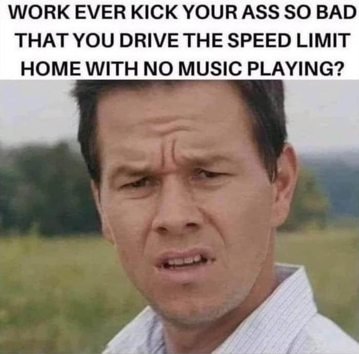 WORK EVER KICK YOUR ASS SO BAD THAT YOU DRIVE THE SPEED LIMIT HOME WITH NO MUSIC PLAYING