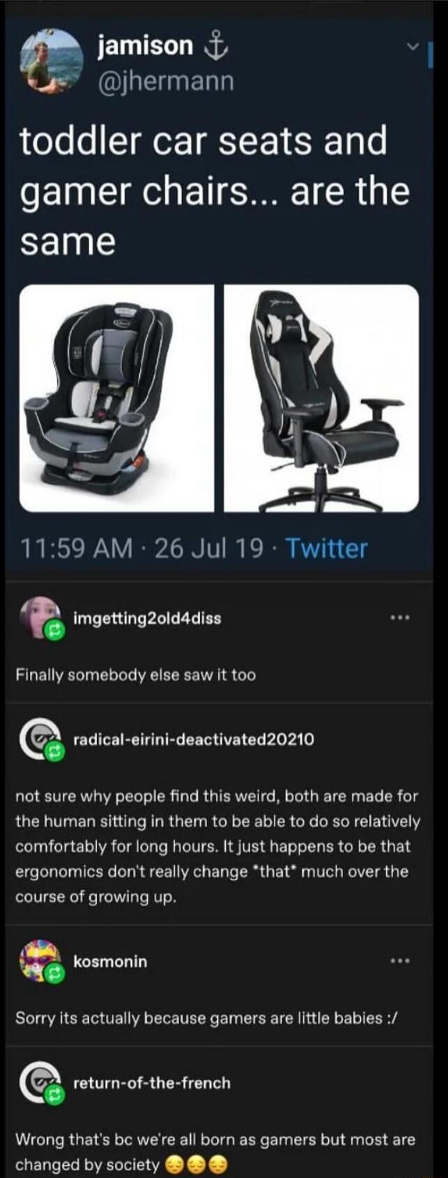 jamison @jhermann toddler car seats and gamer chairs... are the same 11:59 AM · 26 Jul 19 · Twitter imgetting2old4diss Finally somebody else saw it too radical-eirini-deactivated20210 not sure why people find this weird, both are made for the human sitting in them to be able to do so relatively comfortably for long hours. It just happens to be that
