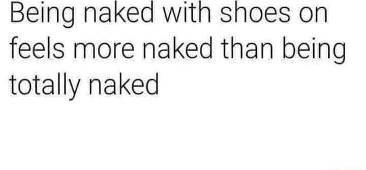 Being naked with shoes on feels more naked than being totally naked