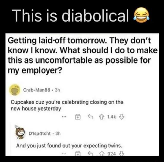 Getting laid-off tomorrow. They don’t know I know. What should I do to make this as uncomfortable as possible for my employer? Cupcakes cuz you’re celebrating closing on the new house yesterday ... And you just found out your expecting twins.