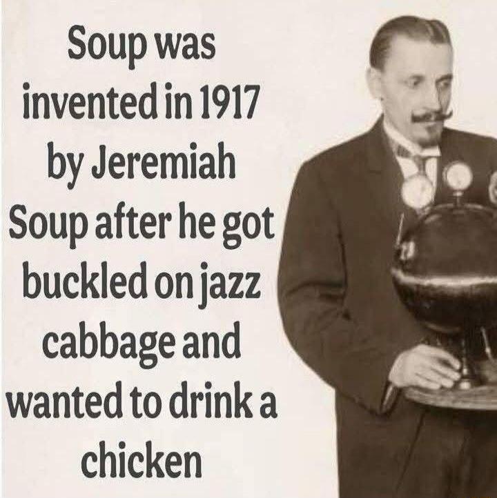Soup was invented in 1917 by Jeremiah Soup after he got buckled on jazz cabbage and wanted to drink a chicken