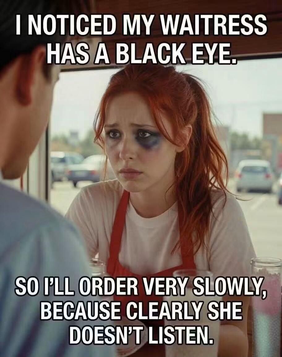 I NOTICED MY WAITRESS HAS A BLACK EYE. SO I'LL ORDER VERY SLOWLY, BECAUSE CLEARLY SHE DOESN'T LISTEN.