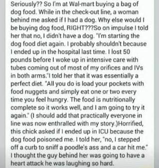 Seriously So m at Wal mart buying a bag of dog food While in the check out ine a woman behind me asked if had a dog Why else would be buying dog food RIGHT72S0 on impulse told er that no didnt have a dog Tm starting the dog food diet again probably shouldn because I ended up in the hospital last time lost 50 pounds before woke up in intensive care with tubes coming out of most of my orifices and I