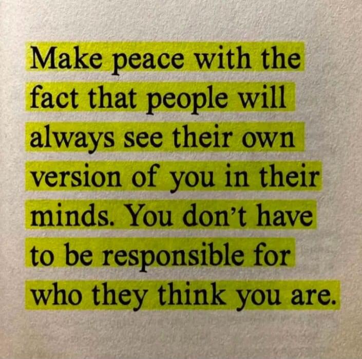 Make peace with the fact that people will always see their own version of you in their minds. You don't have to be responsible for who they think you are.