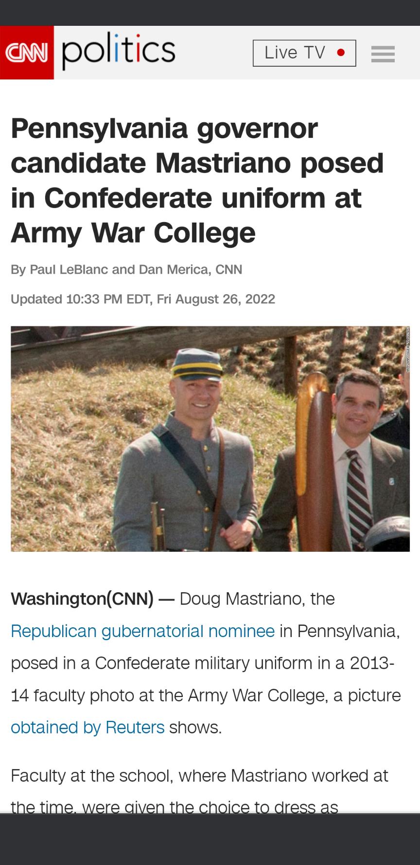 politics LveTv s Pennsylvania governor candidate Mastriano posed in Confederate uniform at Army War College By Paul LeBlanc and Dan Merica CNN Updated 1033 PM EDT Fri August 26 2022 WashingtonCNN Doug Mastriano the Republican gubernatorial nominee in Pennsylvania posed in a Confederate military uniform in a 2013 14 faculty photo at the Army War College a picture obtained by Reuters shows Faculty a