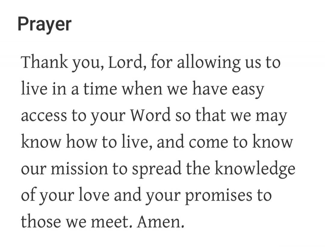 Prayer Thank you, Lord, for allowing us to live in a time when we have easy access to your Word so that we may know how to live, and come to know our mission to spread the knowledge of your love and your promises to those we meet. Amen.