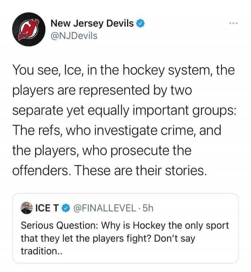 New Jersey Devils @NJDevils. You see, Ice, in the hockey system, the players are represented by two separate yet equally important groups: The refs, who investigate crime, and the players, who prosecute the offenders. These are their stories. ICE T @FINALLEVEL · 5h. Serious Question: Why is Hockey the only sport that they let the players fight? Don