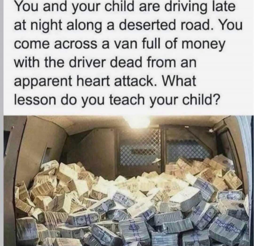 You and your child are driving late at night along a deserted road. You come across a van full of money with the driver dead from an apparent heart attack. What lesson do you teach your child?
