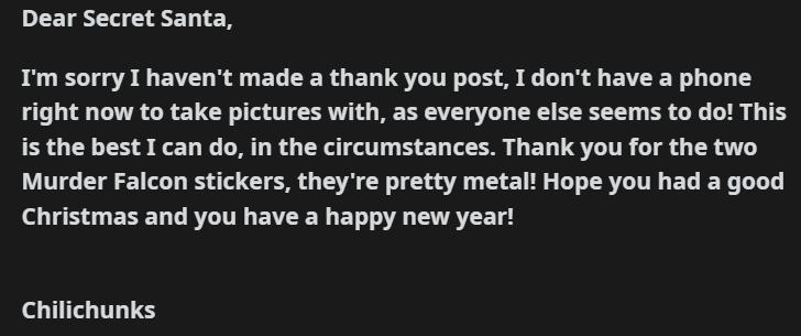 Dear Secret Santa Im sorry I havent made a thank you post I dont have a phone right now to take pictures with as everyone else seems to do This i the best I can do in the circumstances Thank you for the two Murder Falcon stickers theyre pretty metalt Hope you had a good Christmas and you have a happy new year Chilichunks