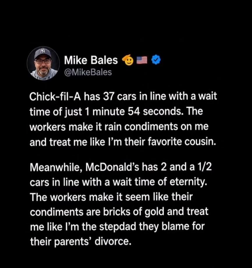 Mike Bales @MikeBales Chick-fil-A has 37 cars in line with a wait time of just 1 minute 54 seconds. The workers make it rain condiments on me and treat me like I'm their favorite cousin. Meanwhile, McDonald's has 2 and a 1/2 cars in line with a wait time of eternity. The workers make it seem like their condiments are bricks of gold and treat me lik