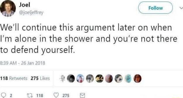 We'll continue this argument later on when I'm alone in the shower and you're not there to defend yourself.
