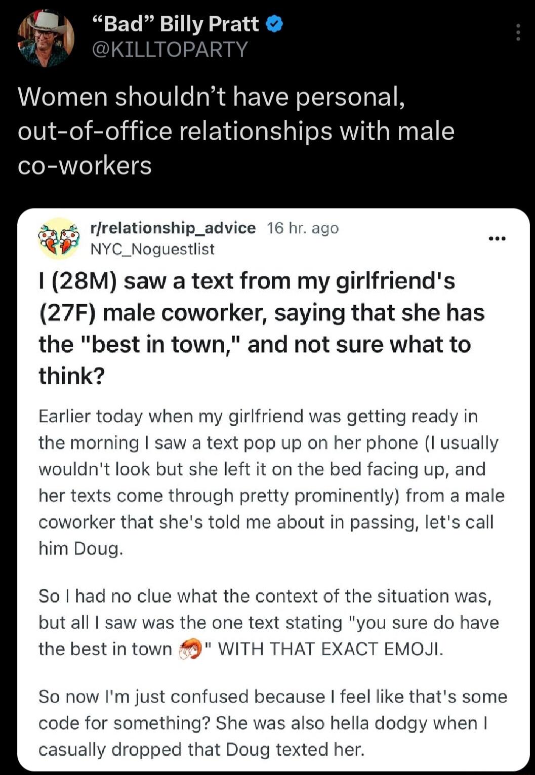 I Bad Billy Pratt Women shouldnt have personal out of office relationships with male co workers 2ns rlrelationshiy 16 hr ago R nve_nogu 28M saw a text from my girlfriends 27F male coworker saying that she has the best in town and not sure what to think Earlier today when my girlfriend was getting ready in the morning saw a text pop up on her phone I usually wouldnt look but she left it on the bed 