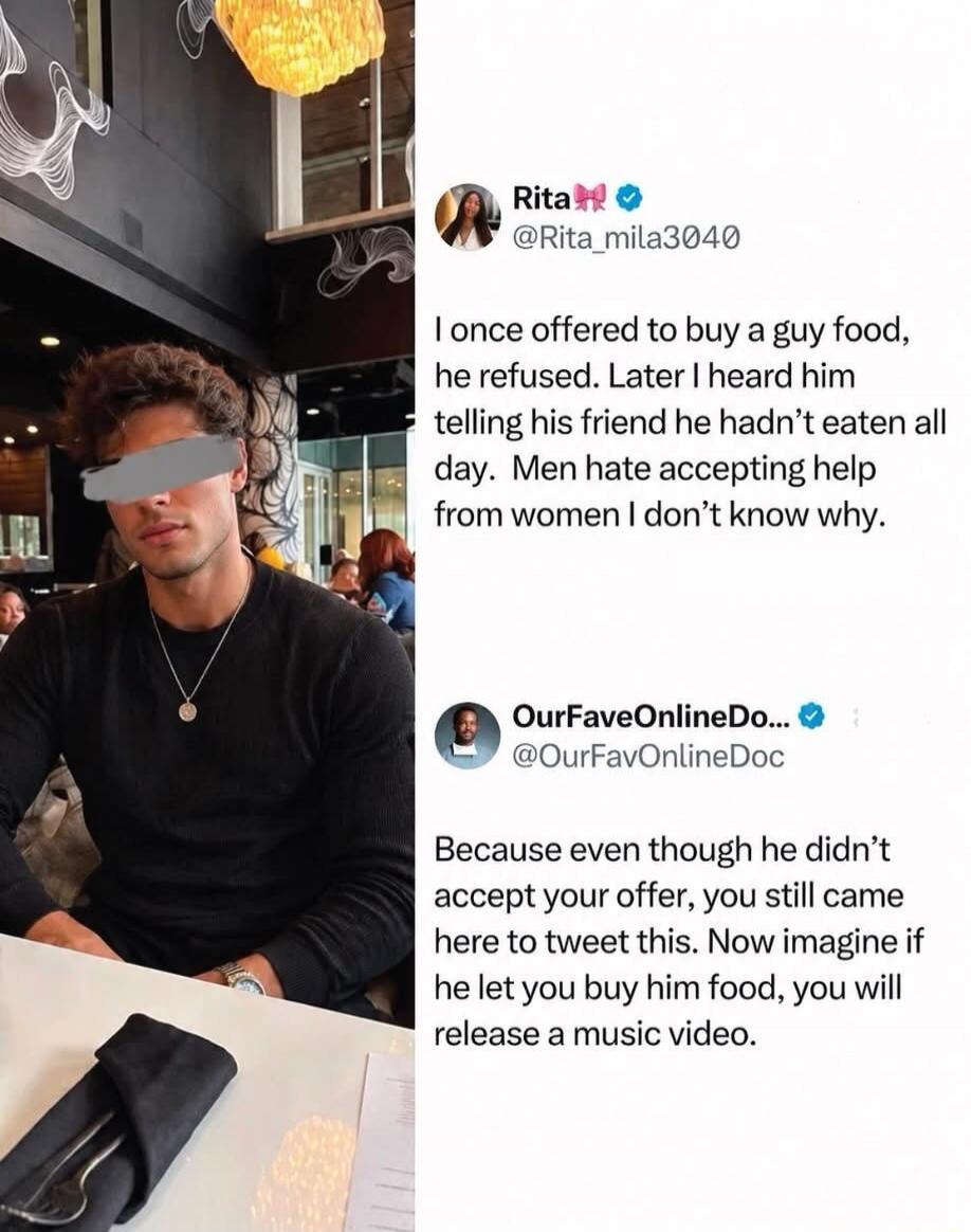 Rita @Rita_mila3040 I once offered to buy a guy food, he refused. Later I heard him telling his friend he hadn't eaten all day. Men hate accepting help from women I don't know why. OurFaveOnlineDoc @OurFavOnlineDoc Because even though he didn't accept your offer, you still came here to tweet this. Now imagine if he let you buy him food, you will re