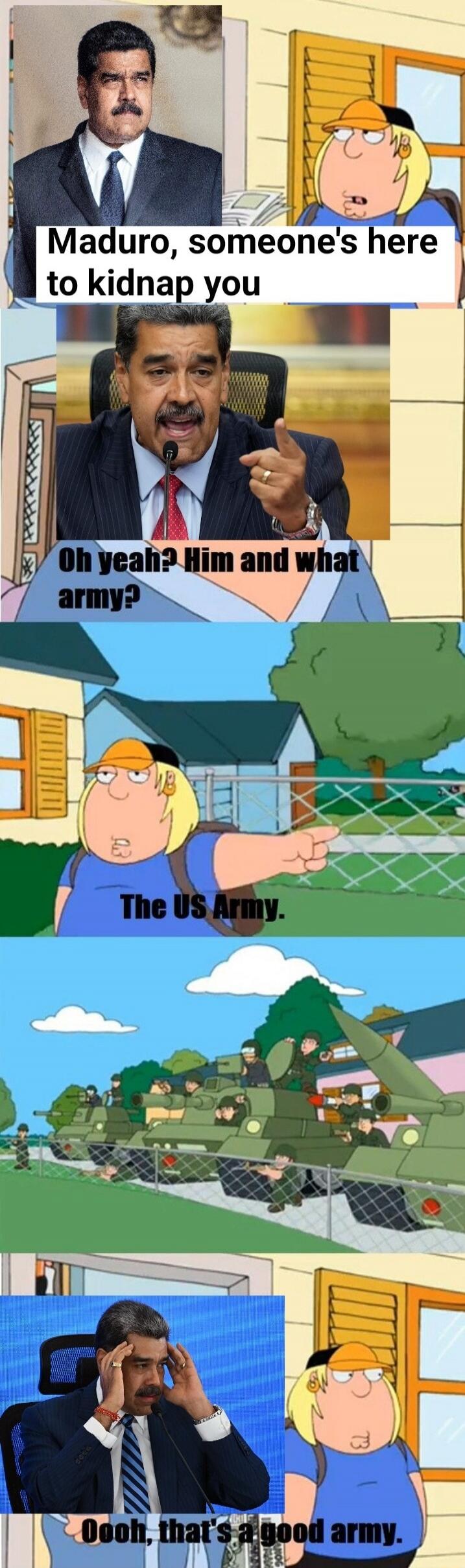 Maduro, someone's here to kidnap you
Oh yeah? Him and what army?
The US Army.
Oooh, that's a good army.