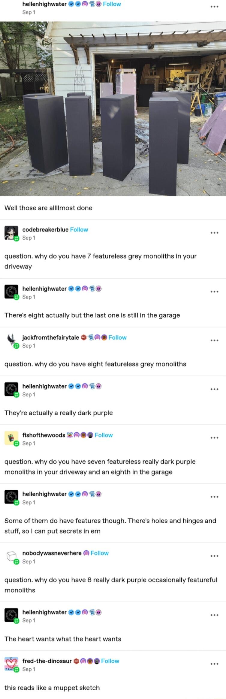 hellenhighwater Follow Well those are alllimost done codebreakerblue Folov sept question why do you have 7 featureless grey monoliths in your driveway hellenhighwater Sep1 Theres eight actually but the last one s sillin the garage Jackfromthefairytale Follow Sep1 question why do you have eight featureless grey monoliths sept hellenhighwater Theyre actually a really dark purple fishofthewoods Follo