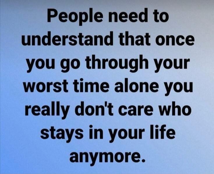 People need to understand that once you go through your worst time alone you really don't care who stays in your life anymore.