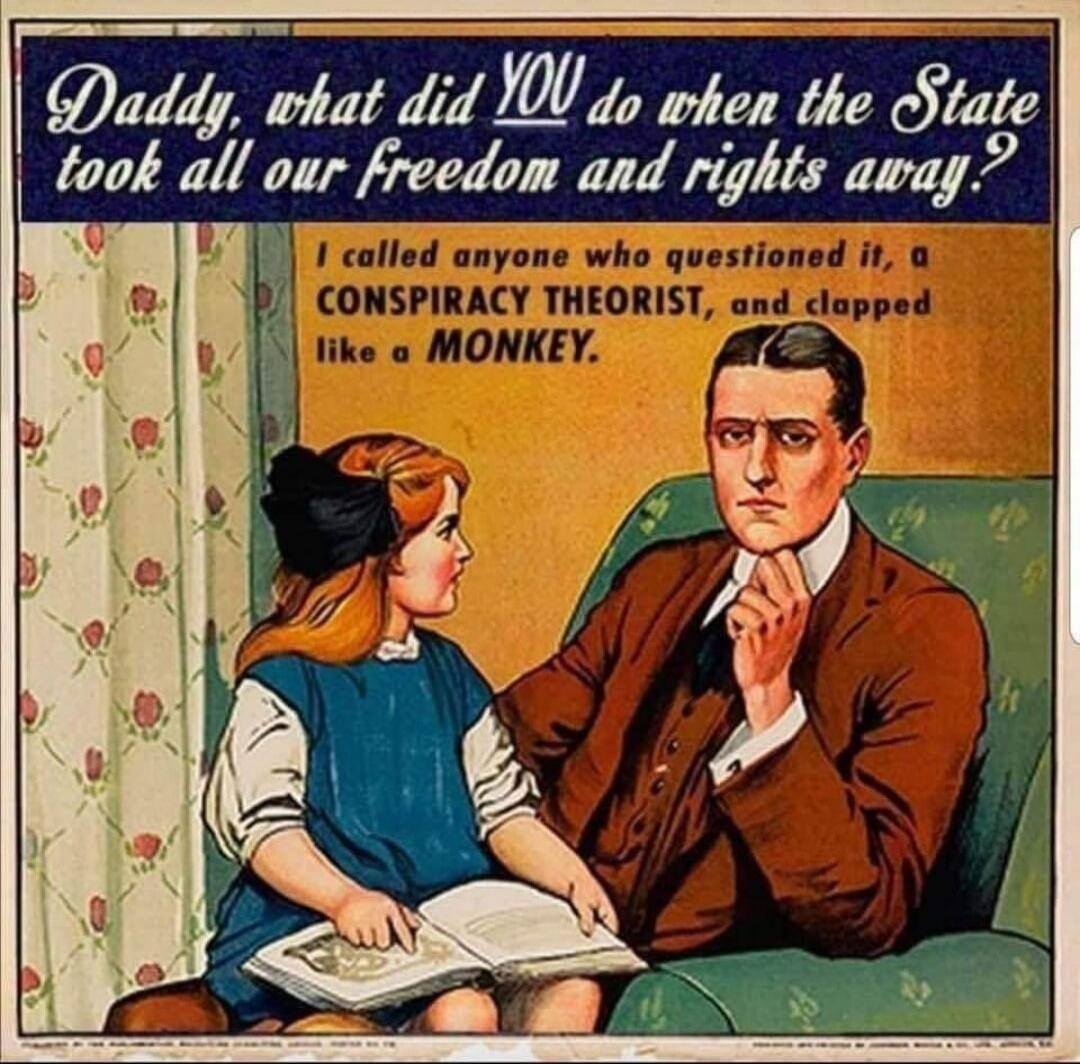 Daddy, what did you do when the State took all our freedom and rights away? I called anyone who questioned it, a CONSPIRACY THEORIST, and dropped like a MONKEY.