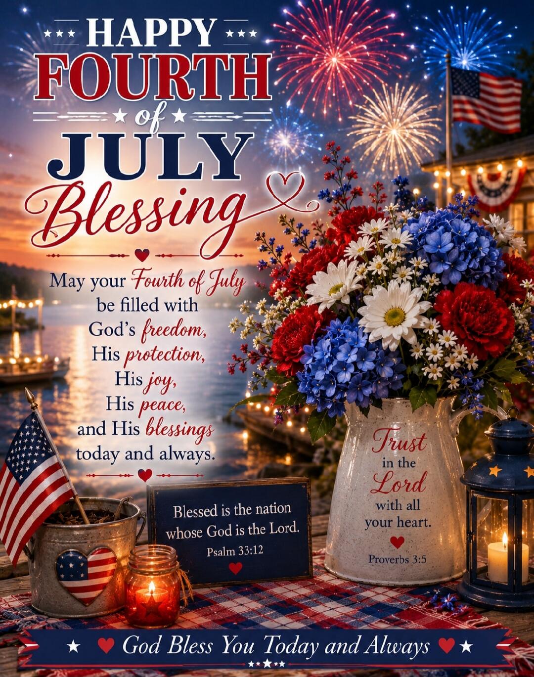 HAPPY FOURTH of JULY Blessing. May your Fourth of July be filled with God's freedom, His protection, His joy, His peace, and His blessings today and always. Blessed is the nation whose God is the Lord. Psalm 33:12. Trust in the Lord with all your heart. Proverbs 3:5. God Bless You Today and Always.
