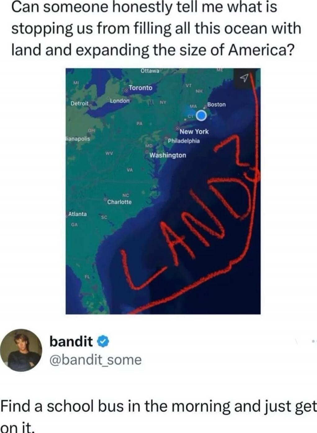 Can someone honestly tell me what is stopping us from filling all this ocean with land and expanding the size of America?
Find a school bus in the morning and just get on it.