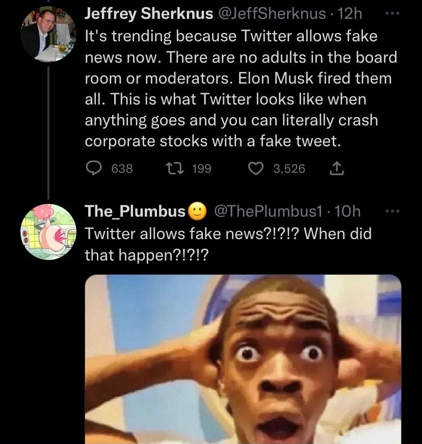 Jeffrey Sherknus effSherknus 12h u Its trending because Twitter allows fake news now There are no adults in the board room or moderators Elon Musk fired them all This is what Twitter looks like when anything goes and you can literally crash corporate stocks with a fake tweet O 638 fp VA The_Plumbus hePlumbus1 10h