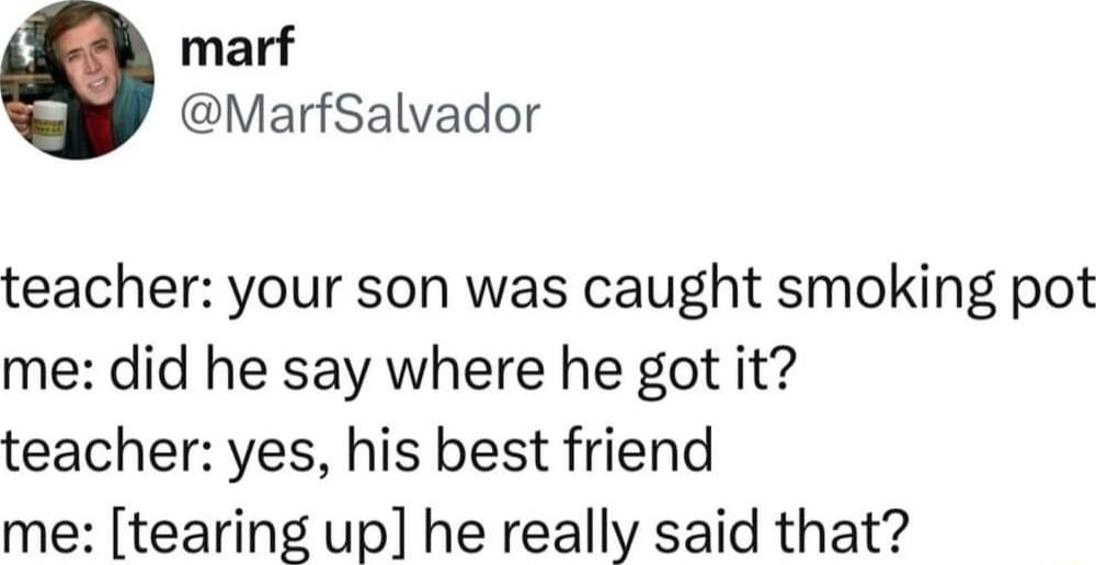 marf MarfSalvador teacher your son was caught smoking pot me did he say where he got it teacher yes his best friend me tearing up he really said that