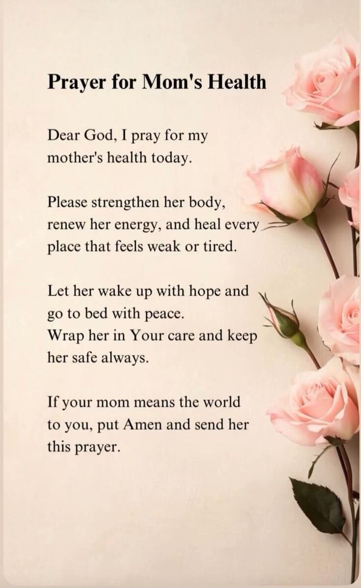 Prayer for Mom's Health Dear God, I pray for my mother's health today. Please strengthen her body, renew her energy, and heal every place that feels weak or tired. Let her wake up with hope and go to bed with peace. Wrap her in Your care and keep her safe always. If your mom means the world to you, put Amen and send her this prayer.