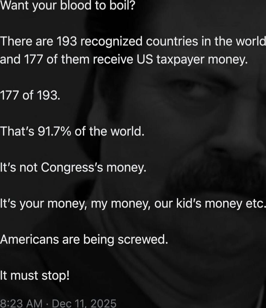 Want your blood to boil?

There are 193 recognized countries in the world and 177 of them receive US taxpayer money.

177 of 193.

That’s 91.7% of the world.

It's not Congress's money.

It's your money, my money, our kid's money etc.

Americans are being screwed.

It must stop!