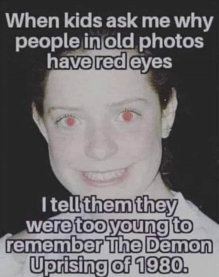 When kids ask me why people in old photos have red eyes I tell them they were too young to remember The Demon Uprising of 1980.
