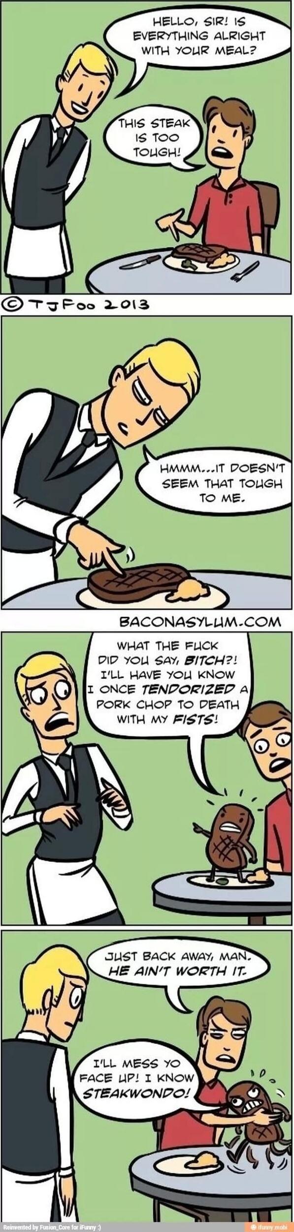 Hello, sir! Is everything alright with your meal?
This steak is too tough!
HMMM... it doesn't seem that tough to me.
WHAT THE FUCK DID YOU SAY, BITCH?! I'LL HAVE YOU KNOW I ONCE TENDERIZED PORK CHOP TO DEATH WITH MY FISTS!
JUST BACK AWAY, MAN. HE AIN'T WORTH IT.
I'LL MESS YO FACE UP! I KNOW STEAKWIND0!
