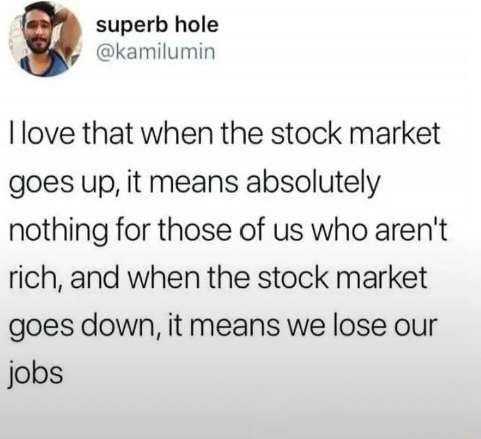 superb hole
@kamilumin
I love that when the stock market goes up, it means absolutely nothing for those of us who aren't rich, and when the stock market goes down, it means we lose our jobs