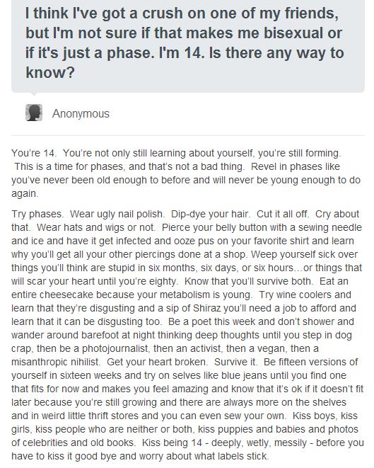 think Ive got a crush on one of my friends but Im not sure if that makes me bisexual or if its just a phase Im 14 Is there any way to know B Anonymous Youre 14 Youre not only sil leaming about yoursel youre st forming This s a time for phases and thats not a bad thing Revel in phases lke Youve never been old enough to before and wil never be young enough to do again Try phases Wear ugly nail poish
