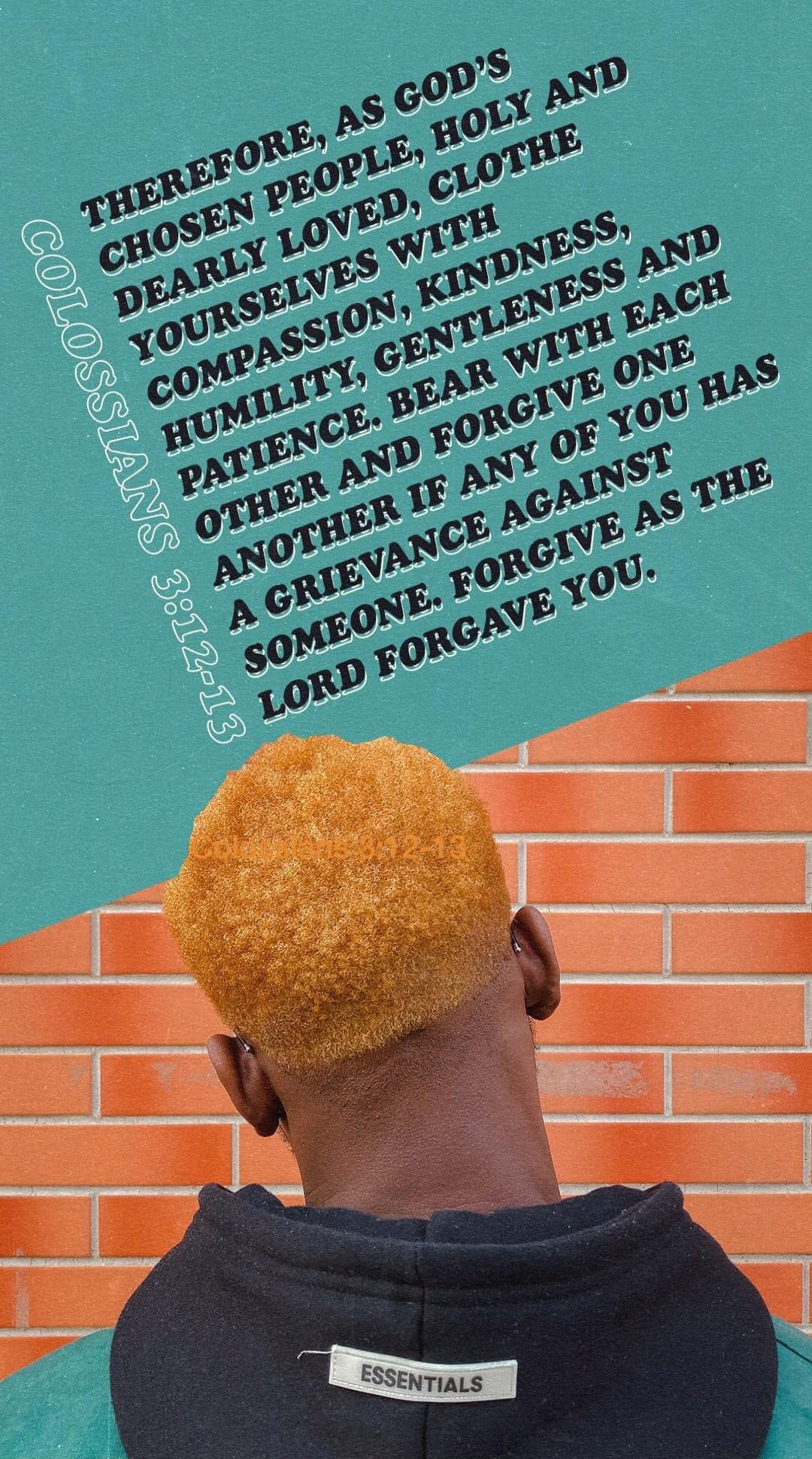 THEREFORE, AS GOD'S CHOSEN PEOPLE, HOLY AND DEARLY LOVED, CLOTHE YOURSELVES WITH COMPASSION, KINDNESS, HUMILITY, GENTLENESS AND PATIENCE. BEAR WITH ONE ANOTHER IF ANY OF YOU HAS A GRIEVANCE AGAINST SOMEONE. FORGIVE AS THE LORD FORGAVE YOU. COLOSSIANS 3:12-13